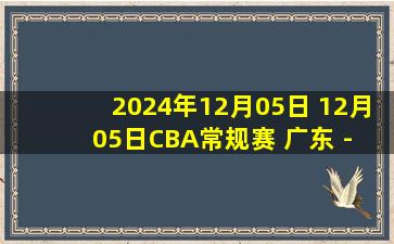 2024年12月05日 12月05日CBA常规赛 广东 - 江苏 精彩镜头